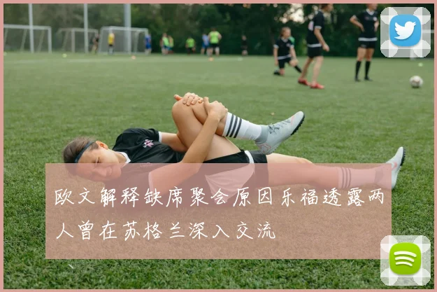 欧文解释缺席聚会原因乐福透露两人曾在苏格兰深入交流