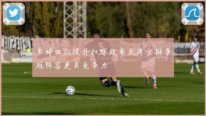 朱婷回归提升扣球效率天津女排争冠阵容更具竞争力
