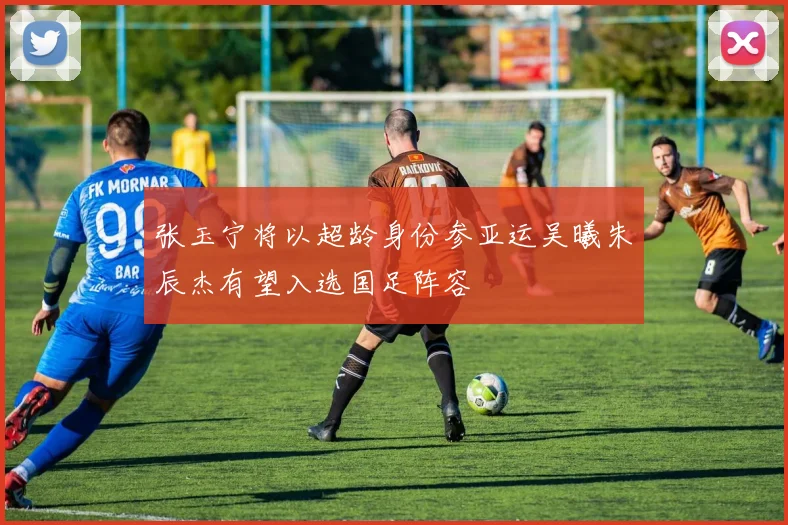 张玉宁将以超龄身份参亚运吴曦朱辰杰有望入选国足阵容