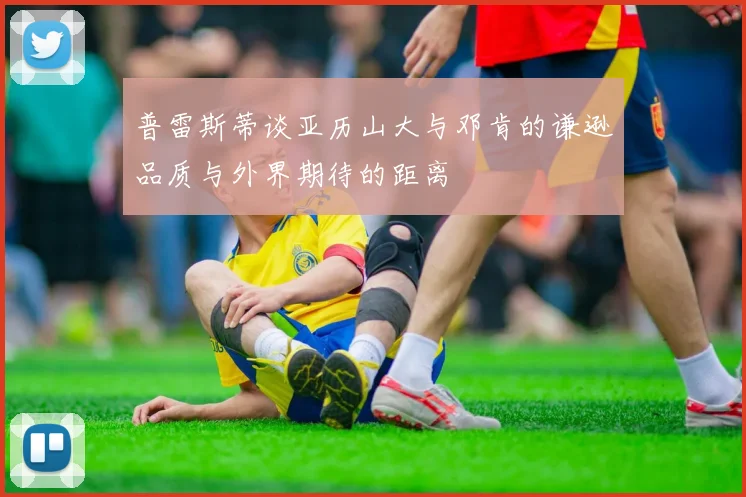 普雷斯蒂谈亚历山大与邓肯的谦逊品质与外界期待的距离