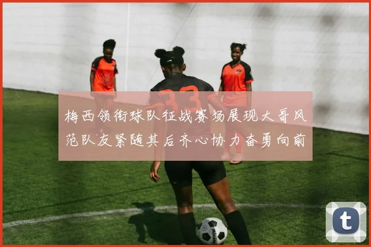 梅西领衔球队征战赛场展现大哥风范队友紧随其后齐心协力奋勇向前