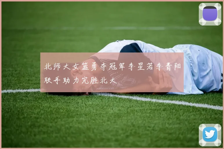 北师大女篮勇夺冠军李星若李青阳联手助力完胜北大