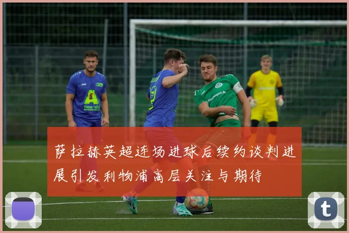 萨拉赫英超连场进球后续约谈判进展引发利物浦高层关注与期待