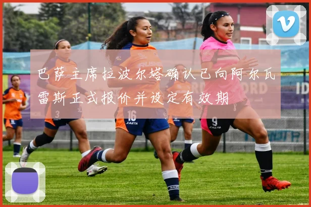 巴萨主席拉波尔塔确认已向阿尔瓦雷斯正式报价并设定有效期