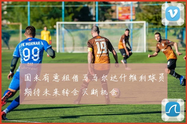 国米有意租借马马尔达什维利球员期待未来转会买断机会
