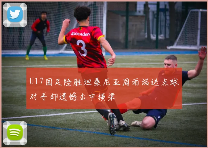 U17国足险胜坦桑尼亚周雨诺送点球对手却遗憾击中横梁