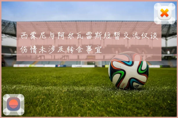 西蒙尼与阿尔瓦雷斯短暂交流仅谈伤情未涉及转会事宜