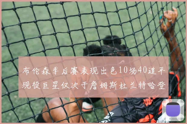 布伦森季后赛表现出色10场40追平现役巨星仅次于詹姆斯杜兰特哈登