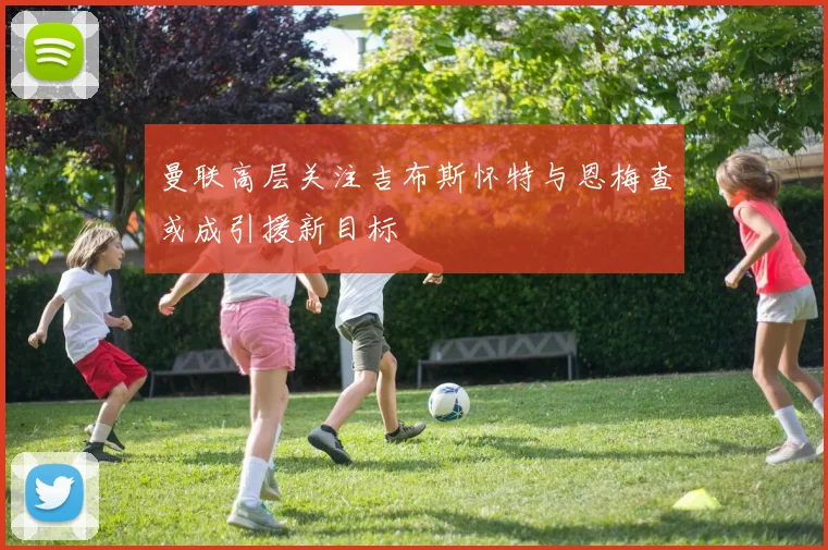 曼联高层关注吉布斯怀特与恩梅查或成引援新目标