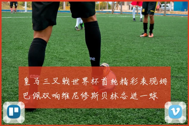 皇马三叉戟世界杯首轮精彩表现姆巴佩双响维尼修斯贝林各进一球
