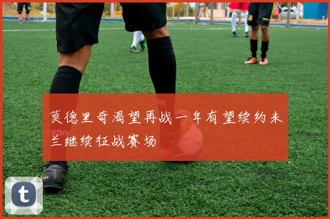 莫德里奇渴望再战一年有望续约米兰继续征战赛场