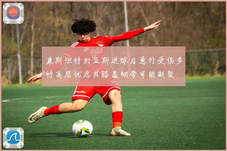 康斯坦特利亚斯进球后意外受伤多特高层忧虑其膝盖韧带可能断裂