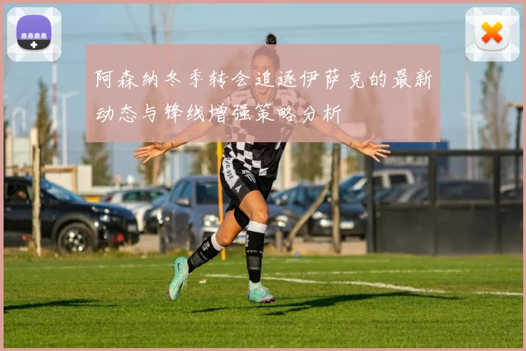 阿森纳冬季转会追逐伊萨克的最新动态与锋线增强策略分析