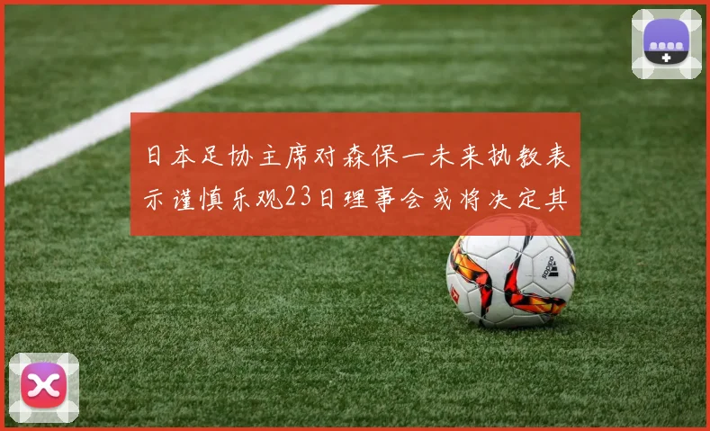 日本足协主席对森保一未来执教表示谨慎乐观23日理事会或将决定其去留