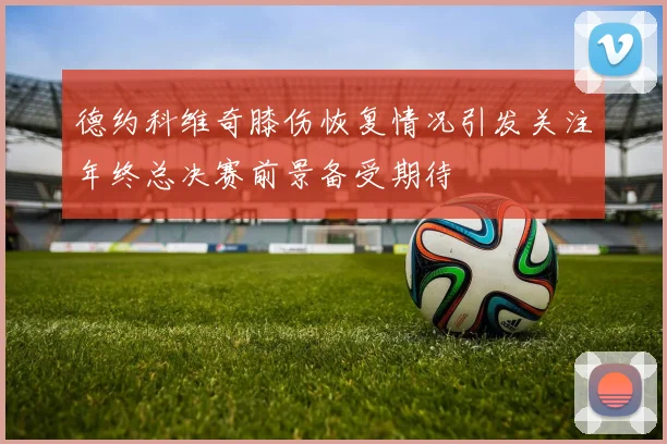 德约科维奇膝伤恢复情况引发关注年终总决赛前景备受期待