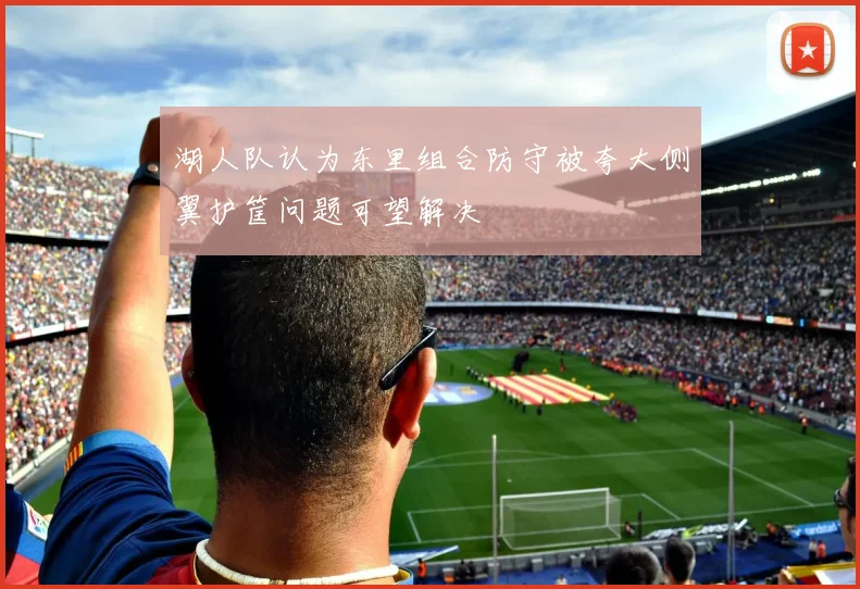 湖人队认为东里组合防守被夸大侧翼护筐问题可望解决