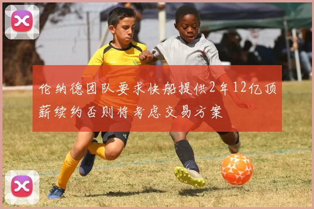 伦纳德团队要求快船提供2年12亿顶薪续约否则将考虑交易方案