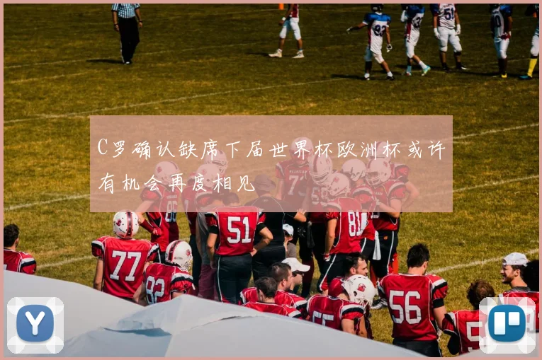 C罗确认缺席下届世界杯欧洲杯或许有机会再度相见