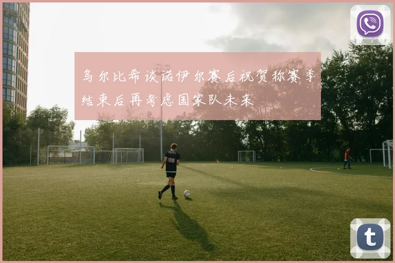 乌尔比希谈诺伊尔赛后祝贺称赛季结束后再考虑国家队未来