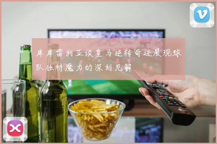 库库雷利亚谈皇马逆转奇迹展现球队独特魔力的深刻见解
