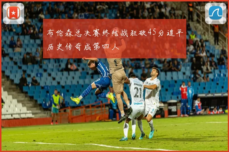 布伦森总决赛终结战狂砍45分追平历史传奇成第四人